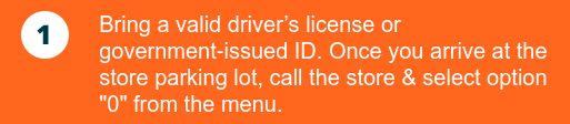 Bring a valid driver’s license or government‑issued ID. Once you arrive at the store parking lot, call the store & select option 